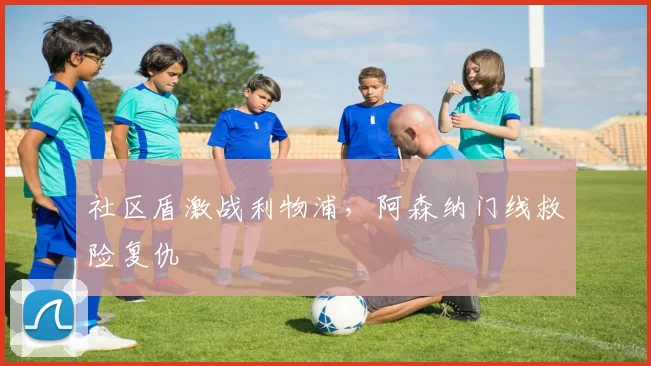 社区盾激战利物浦,阿森纳门线救险复仇