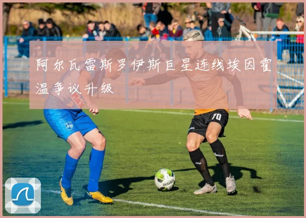 阿尔瓦雷斯罗伊斯巨星连线埃因霍温争议升级