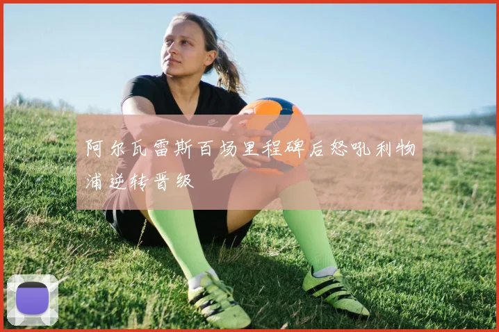 阿尔瓦雷斯百场里程碑后怒吼利物浦逆转晋级