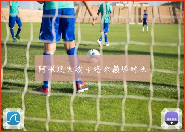 阿根廷决战卡塔尔巅峰对决