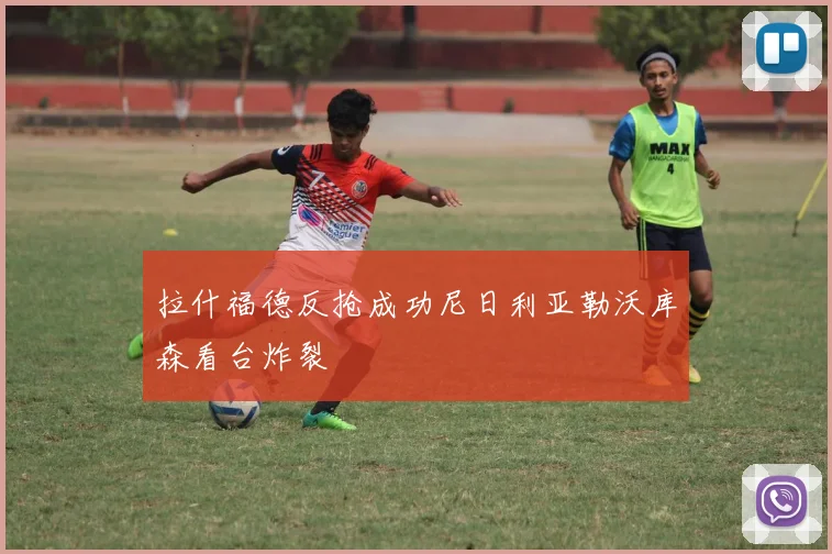 拉什福德反抢成功尼日利亚勒沃库森看台炸裂