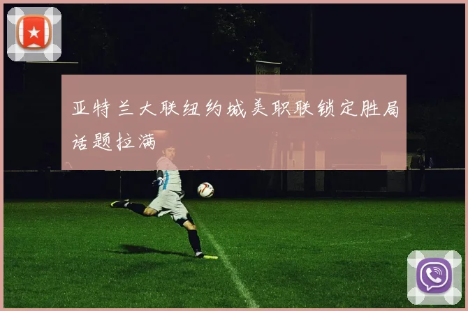 亚特兰大联纽约城美职联锁定胜局话题拉满