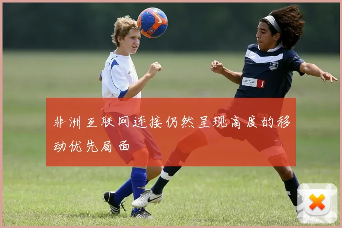非洲互联网连接仍然呈现高度的移动优先局面
