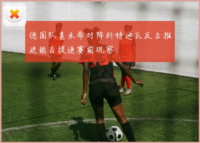德国队基米希对阵科特迪瓦反击推进能否提速赛前观察