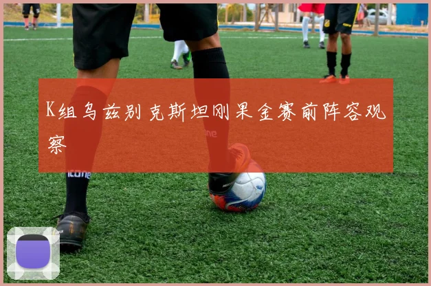 K组乌兹别克斯坦刚果金赛前阵容观察