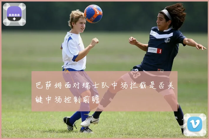 巴萨姆面对瑞士队中场拦截是否关键中场控制前瞻