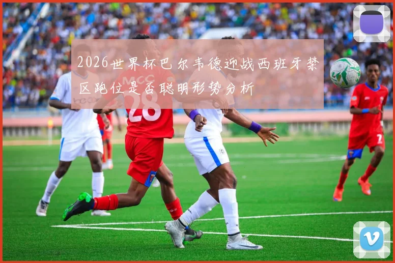 2026世界杯巴尔韦德迎战西班牙禁区跑位是否聪明形势分析