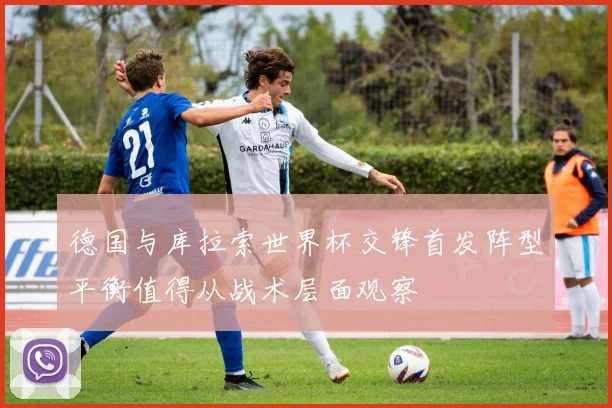 德国与库拉索世界杯交锋首发阵型平衡值得从战术层面观察