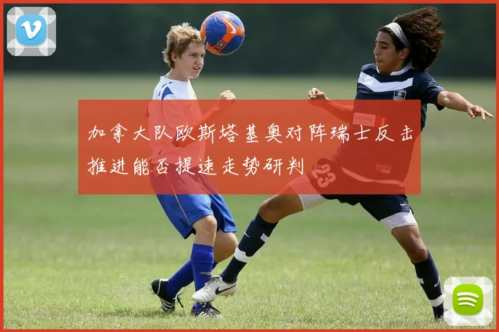 加拿大队欧斯塔基奥对阵瑞士反击推进能否提速走势研判