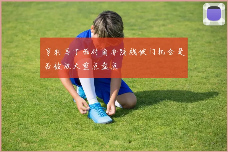 亨利马丁面对南非防线破门机会是否被放大重点盘点
