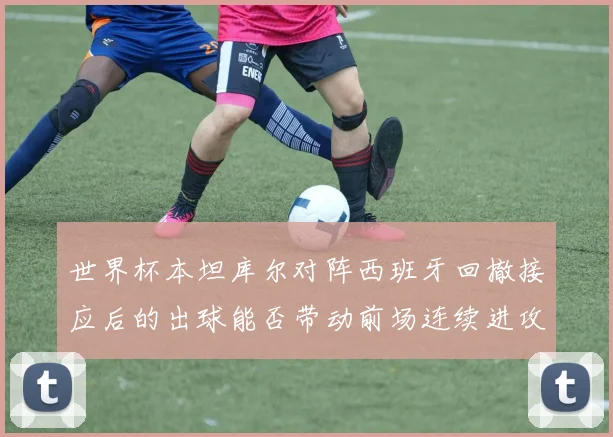 世界杯本坦库尔对阵西班牙回撤接应后的出球能否带动前场连续进攻