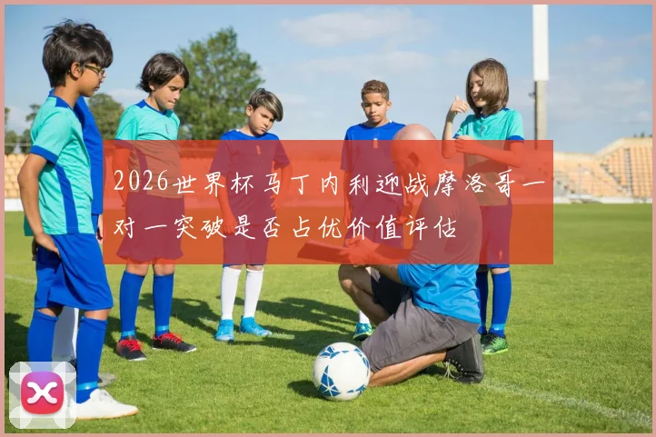 2026世界杯马丁内利迎战摩洛哥一对一突破是否占优价值评估