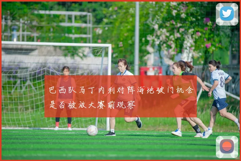 巴西队马丁内利对阵海地破门机会是否被放大赛前观察
