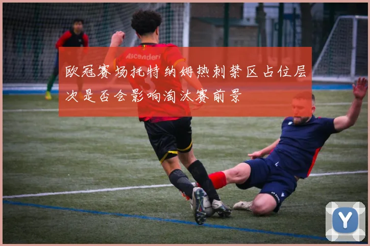 欧冠赛场托特纳姆热刺禁区占位层次是否会影响淘汰赛前景