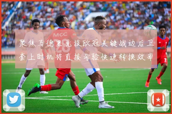 聚焦马德里竞技欧冠关键战边后卫套上时机将直接考验快速转换效率