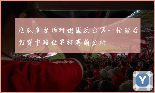 厄瓜多尔面对德国反击第一传能否打穿中路世界杯赛前分析