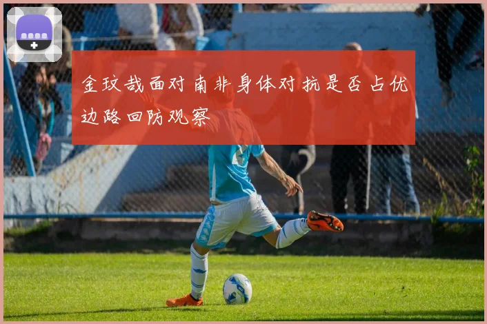金玟哉面对南非身体对抗是否占优边路回防观察