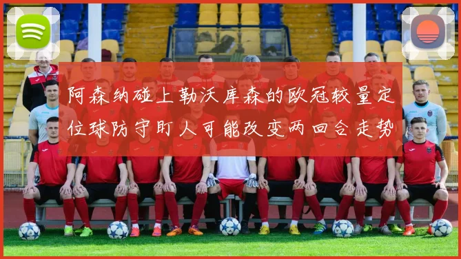 阿森纳碰上勒沃库森的欧冠较量定位球防守盯人可能改变两回合走势