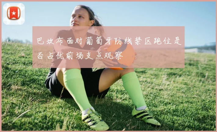 巴坎布面对葡萄牙防线禁区跑位是否占优前场支点观察