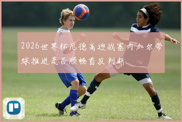 2026世界杯厄德高迎战塞内加尔带球推进是否顺畅首发判断