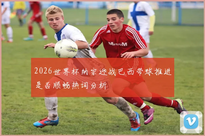 2026世界杯纳宗迎战巴西带球推进是否顺畅热词分析