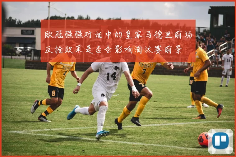 欧冠强强对话中的皇家马德里前场反抢效果是否会影响淘汰赛前景
