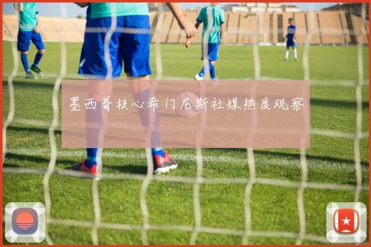 墨西哥核心希门尼斯社媒热度观察