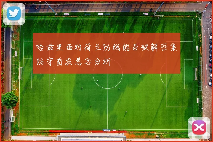 哈兹里面对荷兰防线能否破解密集防守首发悬念分析